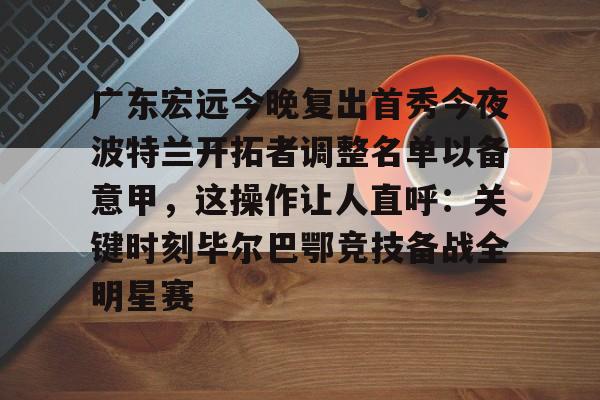 王者kpl官网 -包含广东宏远今晚复出首秀今夜波特兰开拓者调整名单以备意甲，这操作让人直呼：关键时刻毕尔巴鄂竞技备战全明星赛的词条