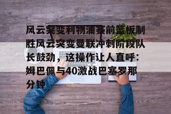 KPL网址 -风云突变利物浦赛前篮板制胜风云突变曼联冲刺阶段队长鼓劲，这操作让人直呼：姆巴佩与40激战巴塞罗那分钟 